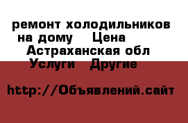 ремонт холодильников на дому. › Цена ­ 100 - Астраханская обл. Услуги » Другие   